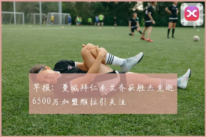 早报：曼城拜仁米兰齐获胜杰克逊6500万加盟维拉引关注