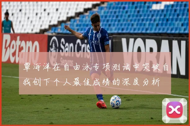 覃海洋在自由泳专项测试中突破自我创下个人最佳成绩的深度分析
