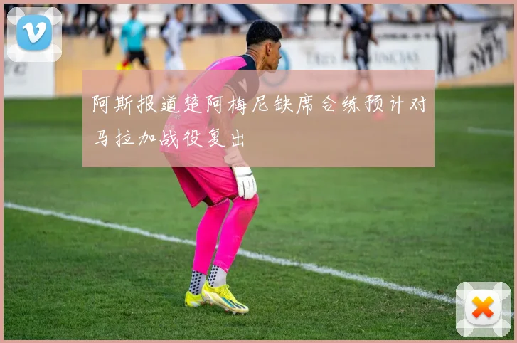 阿斯报道楚阿梅尼缺席合练预计对马拉加战役复出