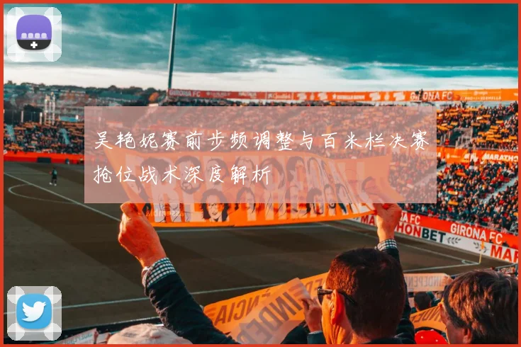 吴艳妮赛前步频调整与百米栏决赛抢位战术深度解析