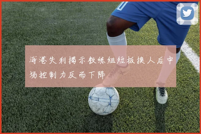 海港失利揭示教练组短板换人后中场控制力反而下降