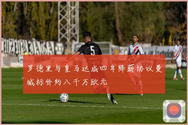 罗德里与皇马达成四年降薪协议曼城标价约八千万欧元
