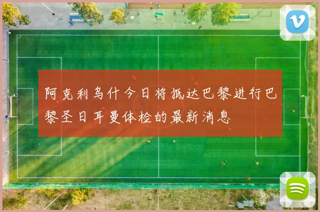 阿克利乌什今日将抵达巴黎进行巴黎圣日耳曼体检的最新消息